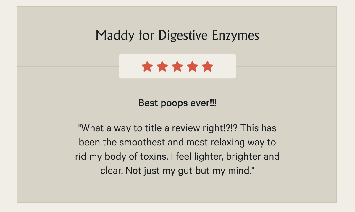 Maddy for Digestive Enzymes Best poops ever!!! "What a way to title a review right!?!? This has been the smoothest and most relaxing way to rid my body of toxins. I feel lighter, brighter and clear. Not just my gut but my mind."