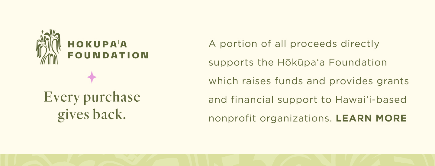 Every purchase gives back. A portion of all proceeds directly supports the Hōkūpaʻa Foundation which raises funds and provides grants and financial support to Hawaiʻi-based nonprofit organizations. Learn More
