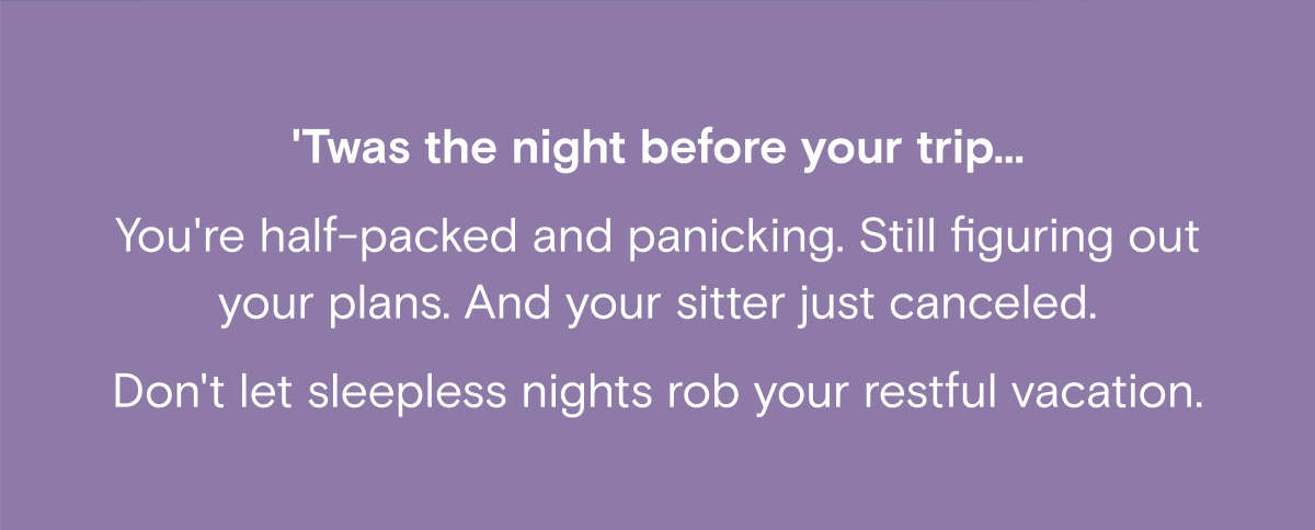 'Twas the night before your trip... You're half-packed and panicking. Still figuring out your plans. And your sitter just canceled. Don't let sleepless nights rob your restful vacation.