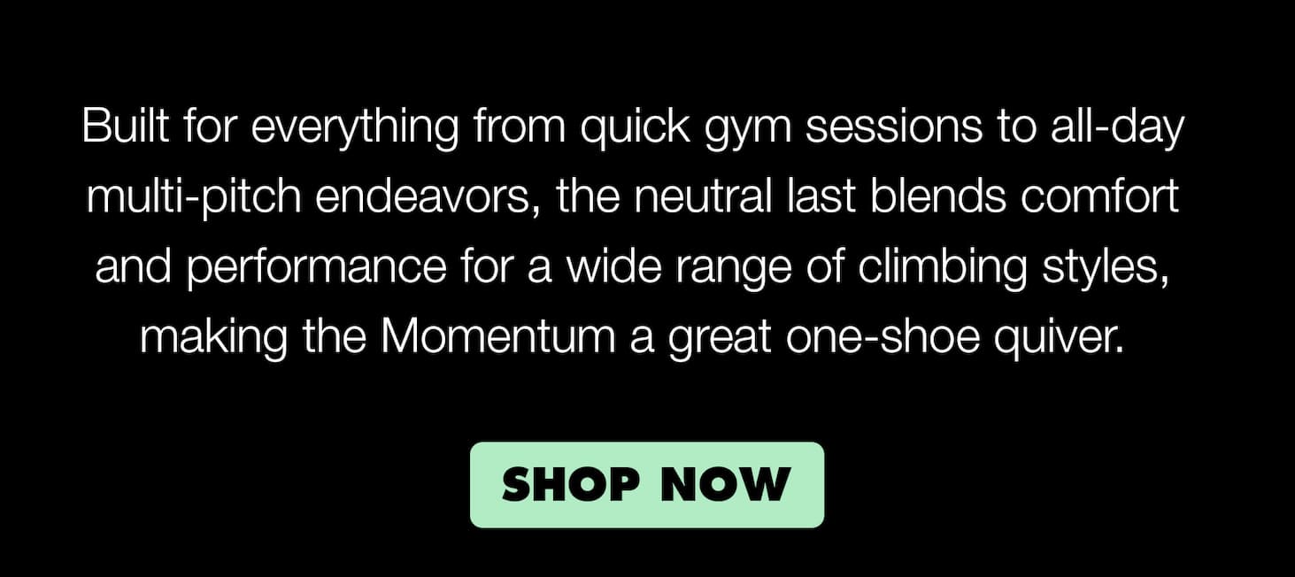 Built for everything from long gym sessions or all-day multi-pitch endeavors, the neutral last blends comfort and performance for a wide range of climbing styles, making the Momentum a great one-shoe-quiver.