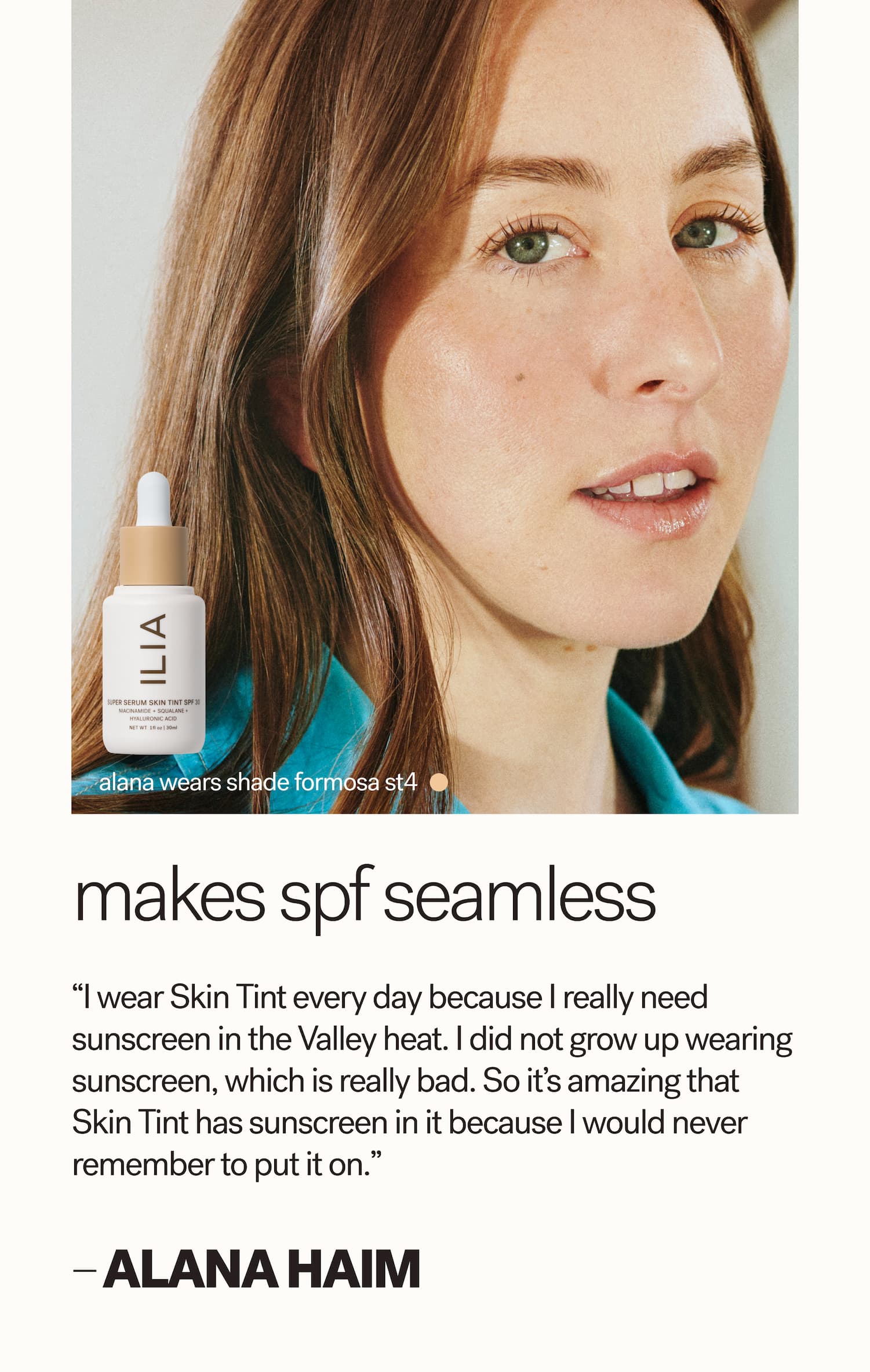 alana wears shade formosa ST4 Makes SPF seamless “I wear Skin Tint every day because I really need sunscreen in the Valley heat. I did not grow up wearing sunscreen, which is really bad. So it’s amazing that Skin Tint has sunscreen in it because I would never remember to put it on.”  — alana HAIM