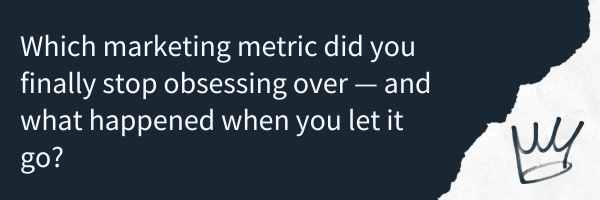 Which marketing metric did you finally stop obsessing over — and what happened when you let it go?