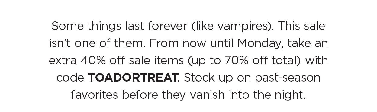 Some things last forever (like vampires). This sale isn’t one of them. From now until Monday, take an extra 40% off sale items (up to 70% off total) with code TOADORTREAT. Stock up on past-season favorites before they vanish into the night.