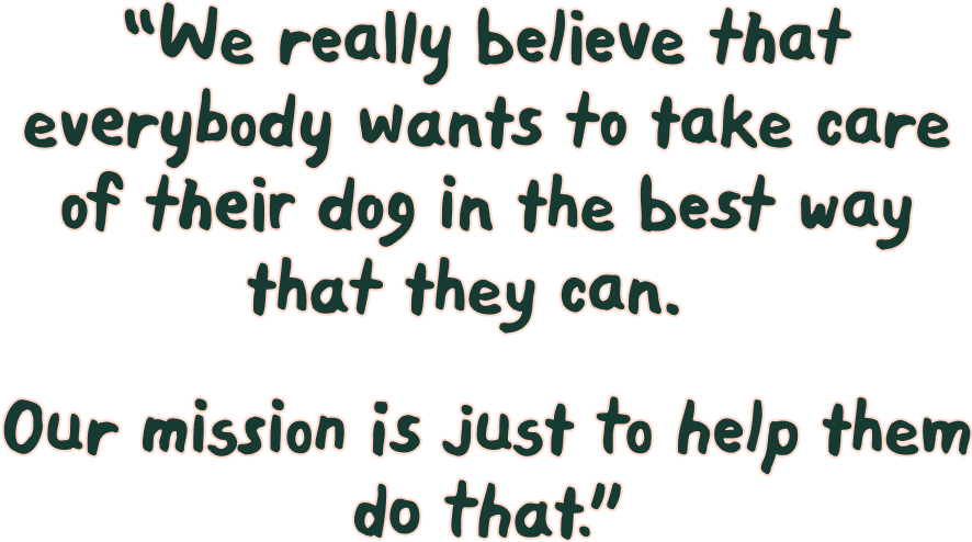 We really believe that everybody wants to take care of their dog in the best way that they can. Our mission is just to help them do that.