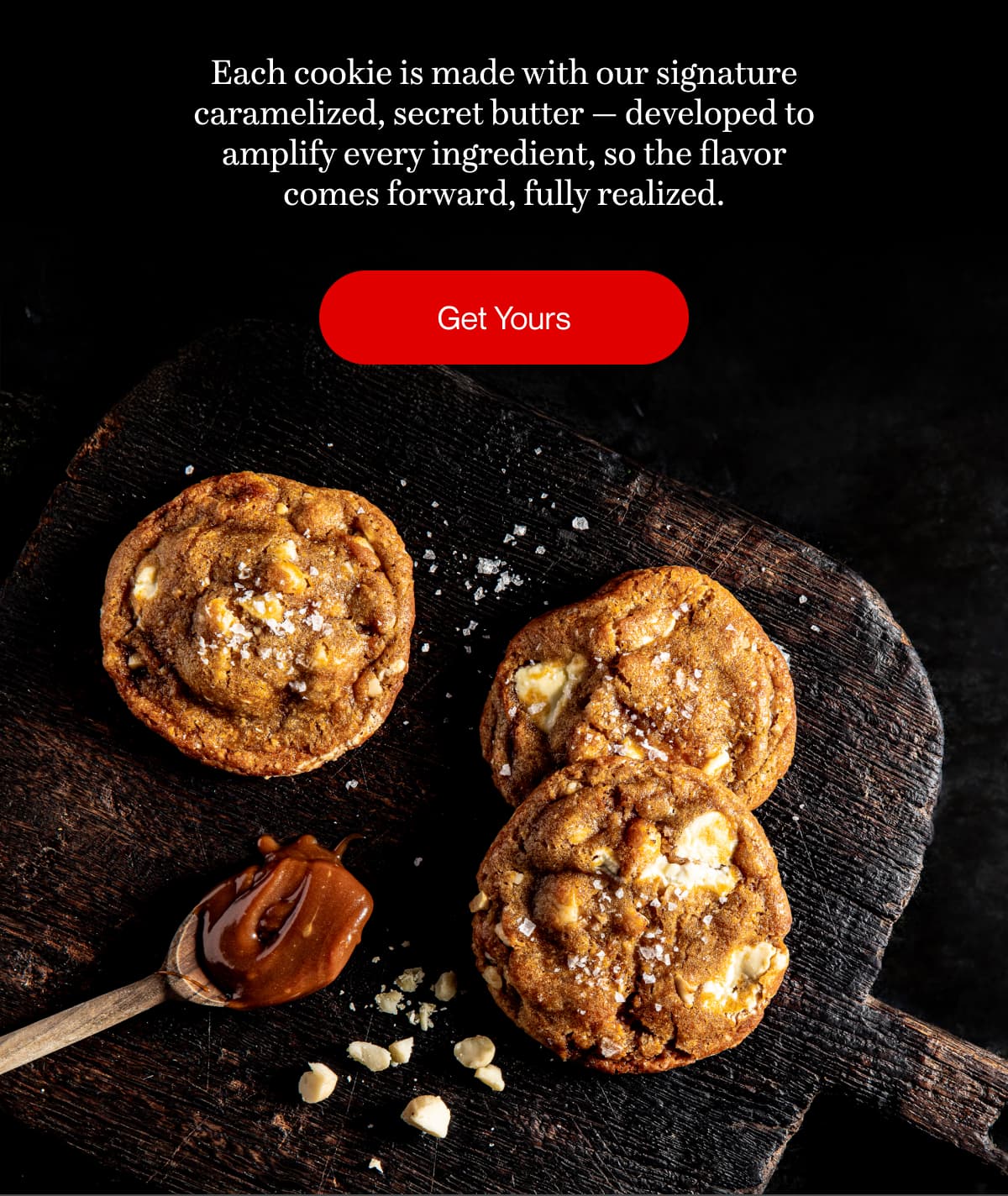 Each cookie is made with our signature caramelized, secret butter — developed to amplify every ingredient, so the flavor comes forward, fully realized. | Get Yours