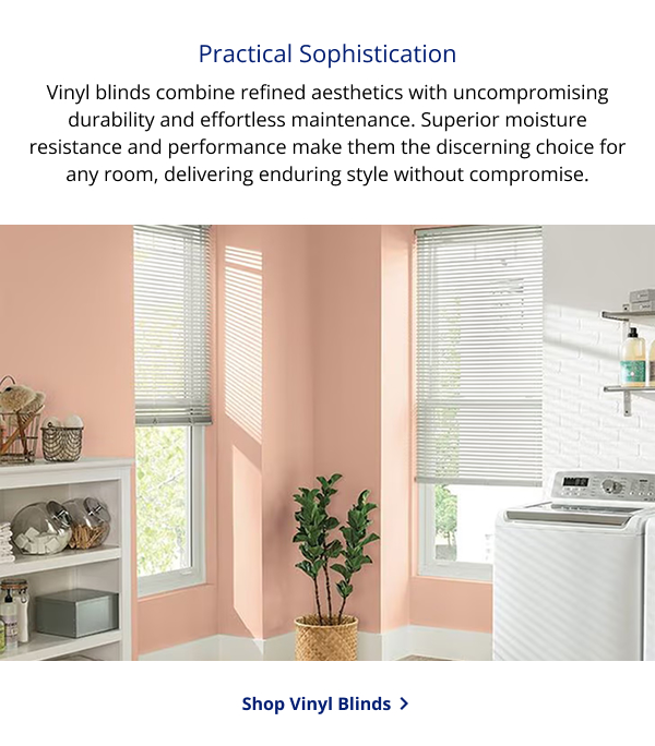 Practical Sophistication | Vinyl blinds combine refined aesthetics with uncompromising durability and effortless maintenance. Superior moisture resistance and performance make them the discerning choice for any room, delivering enduring style without compromise. | SHOP VINYL BLINDS >