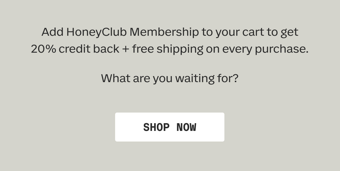 Add HoneyClub Membership to your cart to get 20% credit back + free shipping on every purchase. What are you waiting for? | SHOP NOW