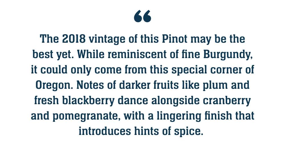 The 2018 vintage of this Pinot may be the best yet. While reminiscent of fine Burgundy, it could only come from this special corner of Oregon. Notes of darker fruits like plum and fresh blackberry dance alongside cranberry and pomegranate, with a lingering finish that introduces hints of spice.