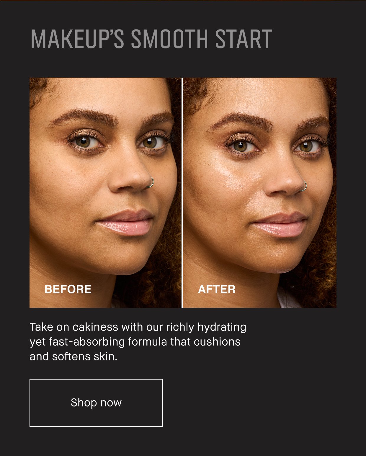 MAKEUP’S SMOOTH START. Take on cakiness with our richly hydrating yet fast-absorbing formula that cushions and softens skin. Shop now.