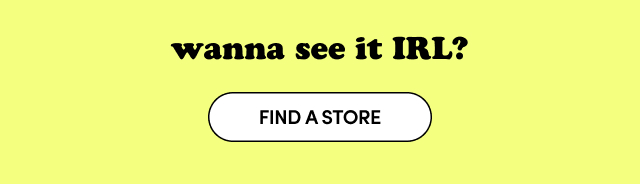 wanna see it IRL | Find a Store >