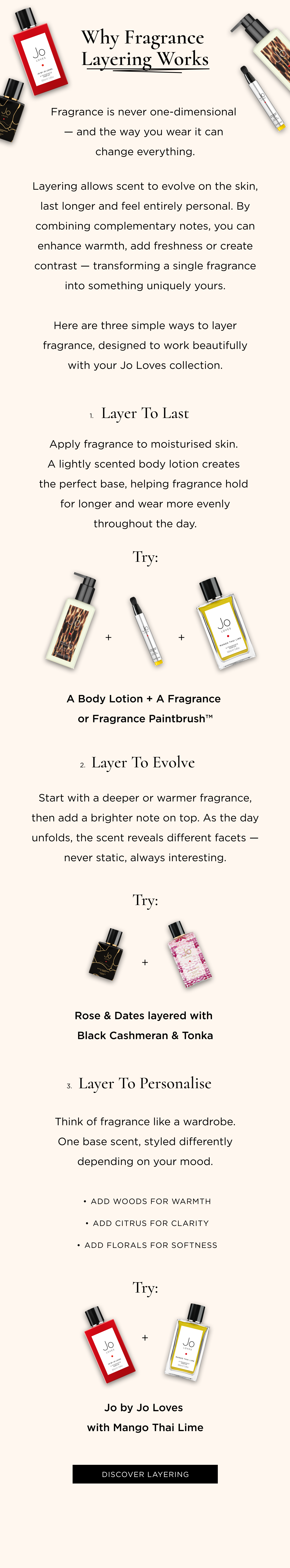 Fragrance is never one-dimensional — and the way you wear it can change everything. Layering allows scent to evolve on the skin, last longer and feel entirely personal. By combining complementary notes, you can enhance warmth, add freshness or create contrast — transforming a single fragrance into something uniquely yours. Here are three simple ways to layer fragrance, designed to work beautifully with your Jo Loves collection. 1. Layer to Last Apply fragrance to moisturised skin. A lightly scented body lotion creates the perfect base, helping fragrance hold for longer and wear more evenly throughout the day. Try: A Body Lotion + A Fragrance or Fragrance Paintbrush™ 2. Layer to Evolve Start with a deeper or warmer fragrance, then add a brighter note on top. As the day unfolds, the scent reveals different facets — never static, always interesting. Try: Rose & Dates layered with Black Cashmeran & Tonka 3. Layer to Personalise Think of fragrance like a wardrobe. One base scent, styled differently depending on your mood. Add woods for warmth Add citrus for clarity Add florals for softness Try: Jo by Jo Loves with Mango Thai Lime