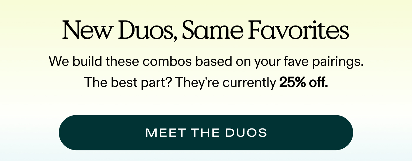 New Duos, Same Favorites. We built these combos based on your fave pairings. The best part? They’re 25% off.  |  MEET THE DUOS