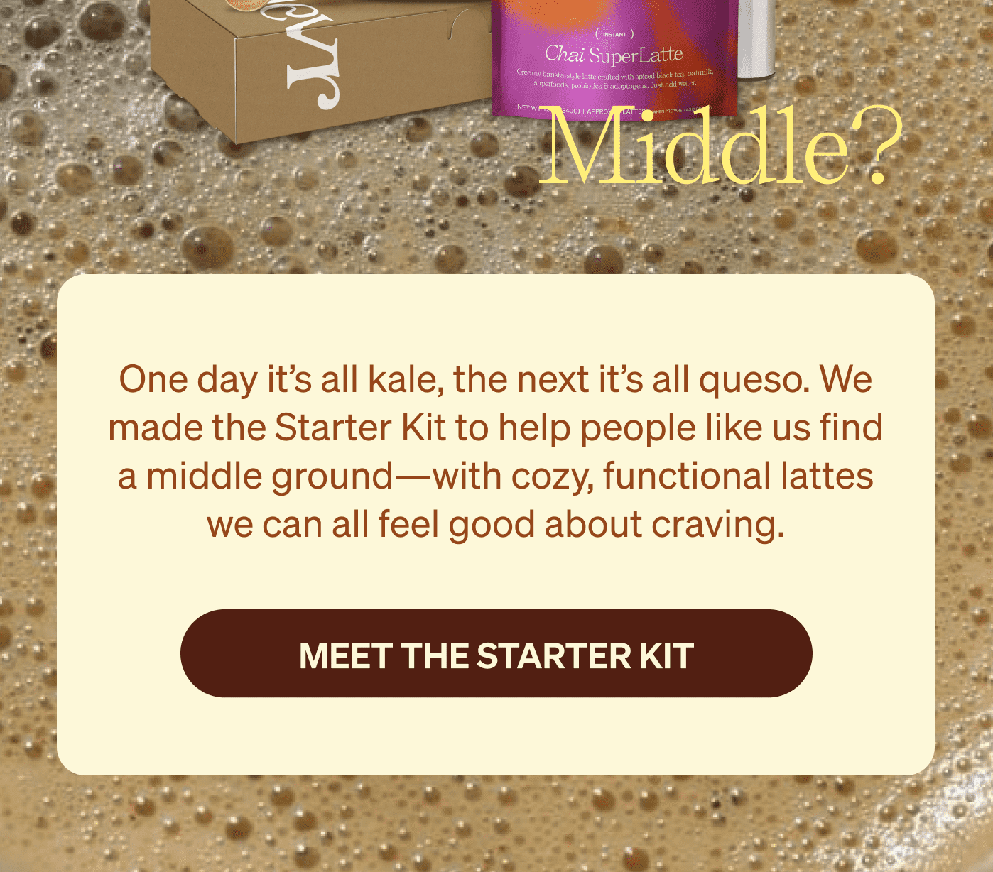 One day it’s all kale, the next it’s all queso. We made the Starter Kit to help people like us find a middle ground—with cozy, functional lattes we can all feel good about craving. [meet the starter kit]