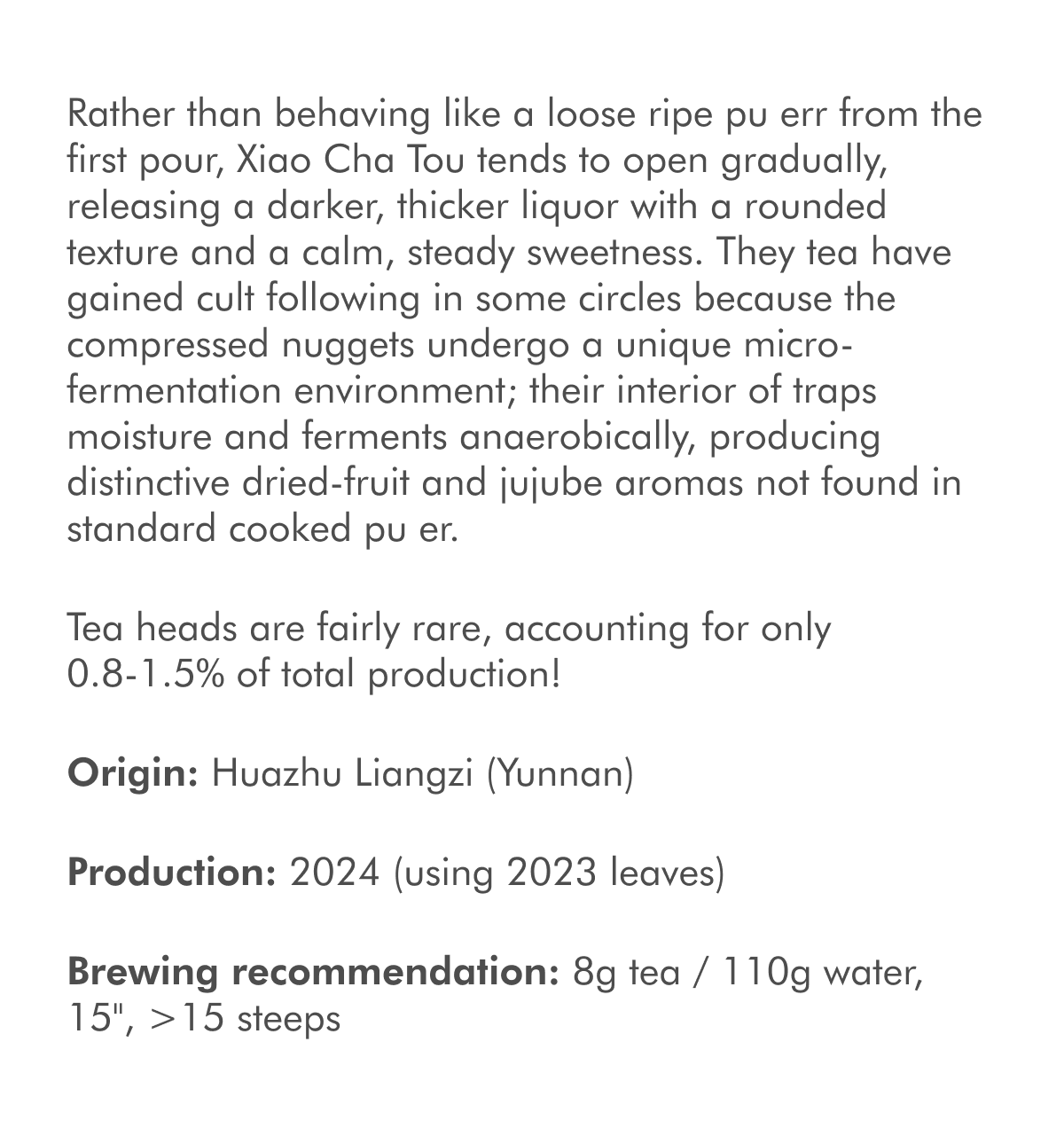 Rather than behaving like a loose ripe pu err from the first pour, Xiao Cha Tou tends to open gradually, releasing a darker, thicker liquor with a rounded texture and a calm, steady sweetness. They tea have gained cult following in some circles because the compressed nuggets undergo a unique micro-fermentation environment; their interior of traps moisture and ferments anaerobically, producing distinctive dried-fruit and jujube aromas not found in standard cooked pu er. Tea heads are fairly rare, accounting for only 0.8-1.5% of total production! Origin: Huazhu Liangzi (Yunnan) Production: 2024 (using 2023 leaves) Brewing recommendation: 8g tea / 110g water, 15", >15 steeps