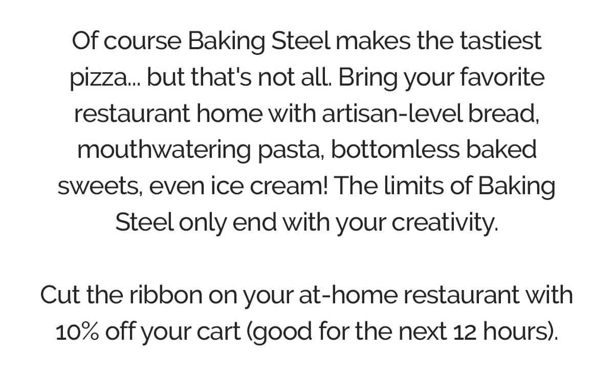 Of course Baking Steel makes the tastiest pizza... but that's not all. Bring your favorite restaurant home with artisan-level bread, mouthwatering pasta, bottomless baked sweets, even ice cream! The limits of Baking Steel only end with your creativity.  Cut the ribbon on your at-home restaurant with 10% off your cart (good for the next 12 hours).