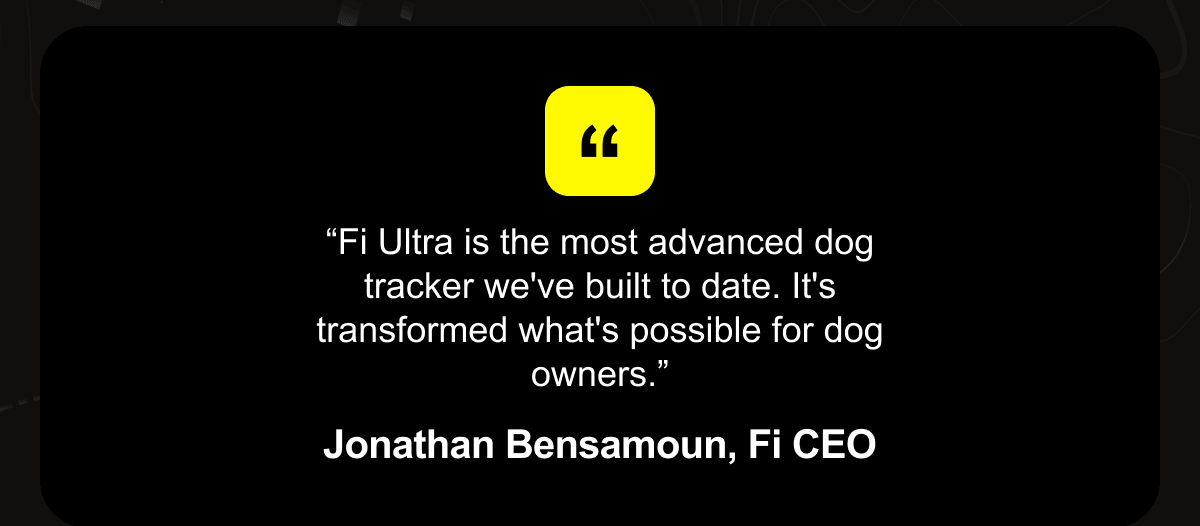 “Fi Ultra is the most advanced dog tracker we've built to date. It's transformed what's possible for dog owners.” Jonathan Bensamoun, Fi CEO