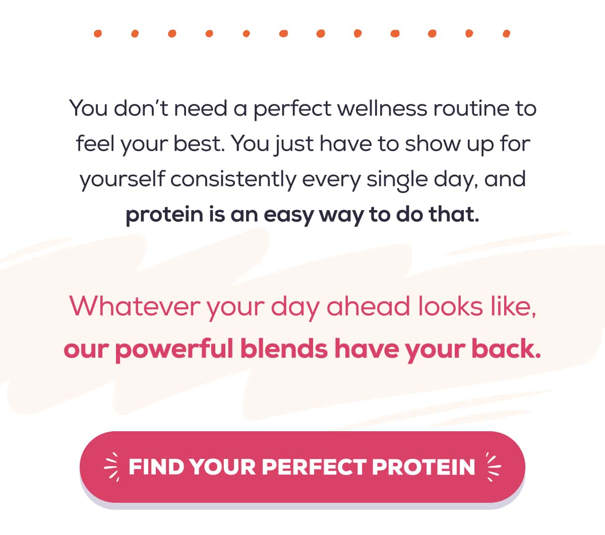You don’t need a perfect wellness routine to feel your best. You just have to show up for yourself consistently every single day, and protein is an easy way to do that.  Whatever your day ahead looks like, our powerful blends have your back.    FIND YOUR PERFECT PROTEIN