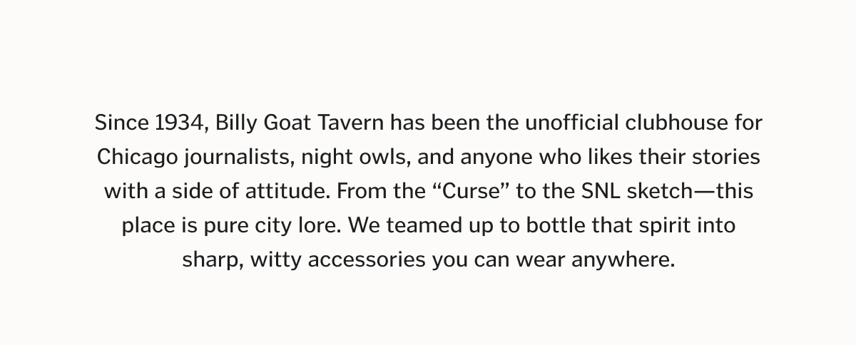 Since 1934, Billy Goat Tavern has been the unofficial clubhouse for Chicago journalists, night owls, and anyone who likes their stories with a side of attitude. From the “Curse” to the SNL sketch—this place is pure city lore. We teamed up to bottle that spirit into sharp, witty accessories you can wear anywhere.