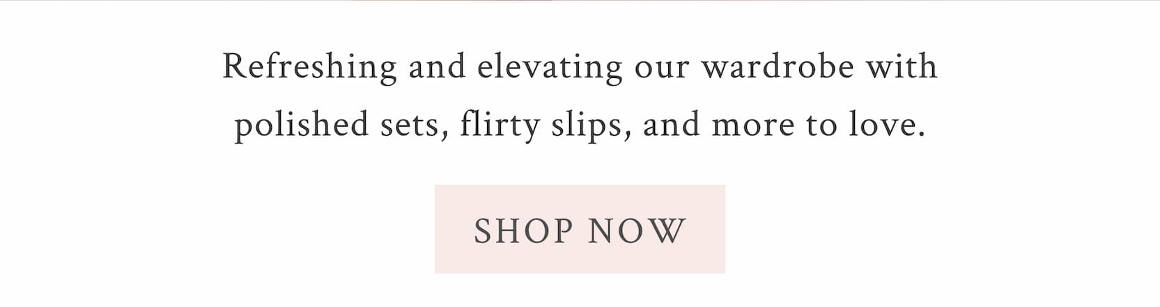 Refreshing and elevating our wardrobe with polished sets, flirty slips, and more to love. <SHOP NOW>