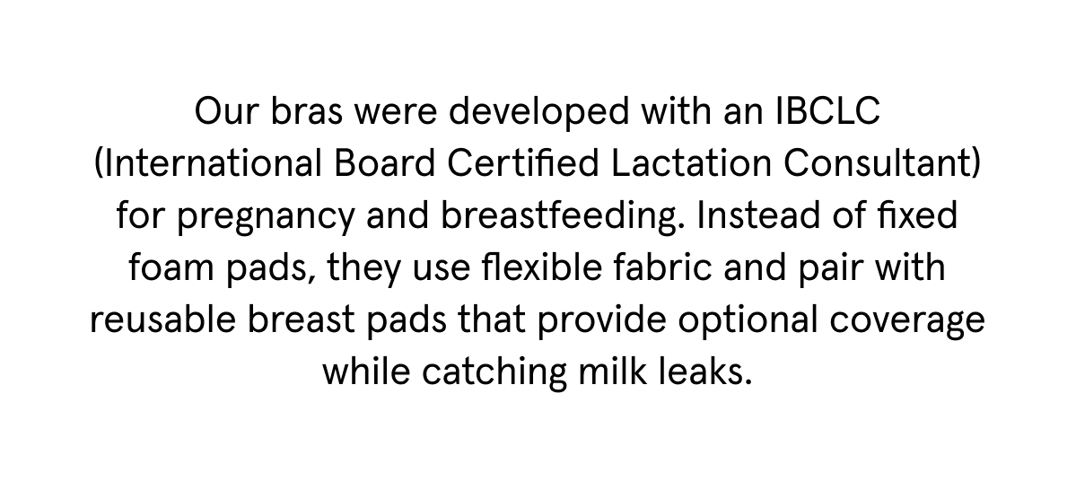 Our bras were developed with an IBCLC (International Board Certified Lactation Consultant) for pregnancy and breastfeeding. Instead of fixed foam pads, they use flexible fabric and pair with reusable breast pads that provide optional coverage while catching milk leaks.