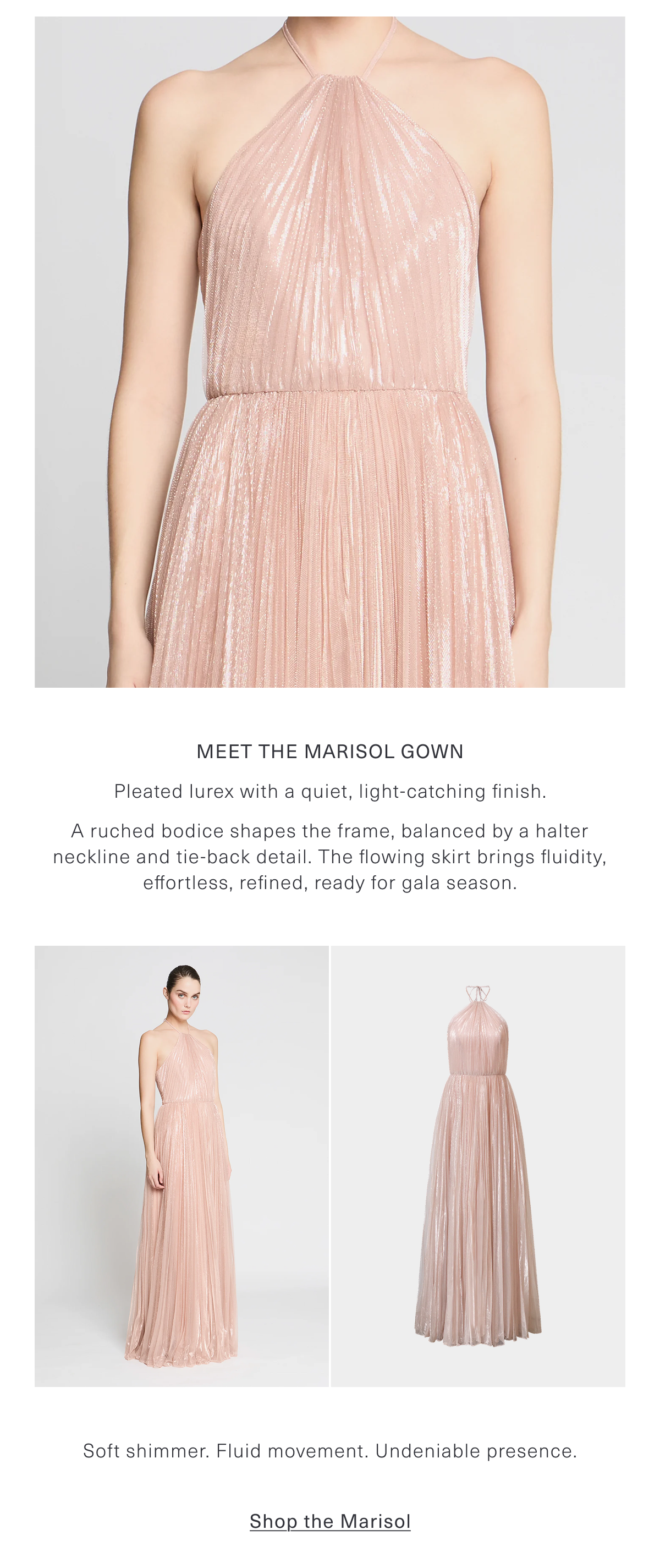 Meet the Marisol Gown | Pleated lurex with a quiet, light-catching finish. A ruched bodice shapes the frame, balanced by a halter neckline and tie-back detail. The flowing skirt brings fluidity, effortless, refined, ready for gala season. Soft shimmer. Fluid movement. Undeniable presence. Shop the Marisol Gown