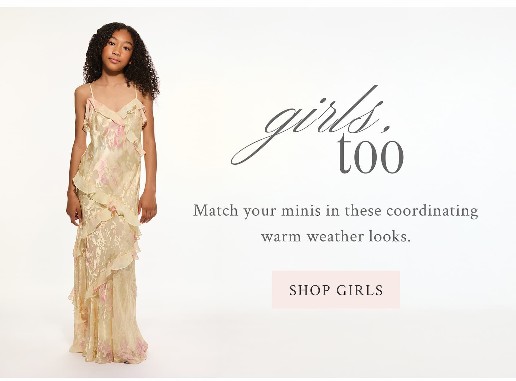 GIRLS, TOO Match your minis in these coordinating warm weather looks. <SHOP GIRLS>