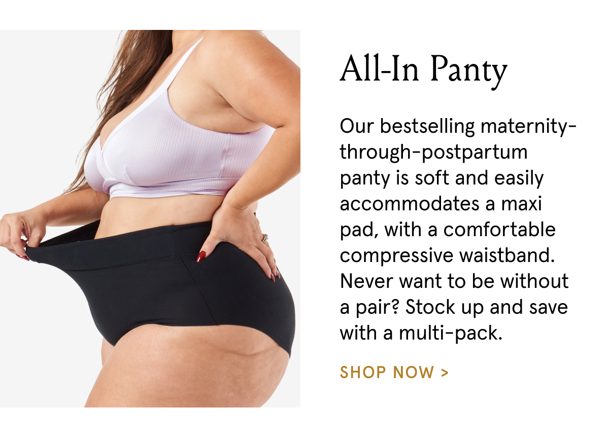 All-In Panty. Our bestselling maternity-through-postpartum panty is soft and easily accommodates a maxi pad, with a comfortable compressive waistband. Never want to be without a pari? Stock up and save with a multi-pack.