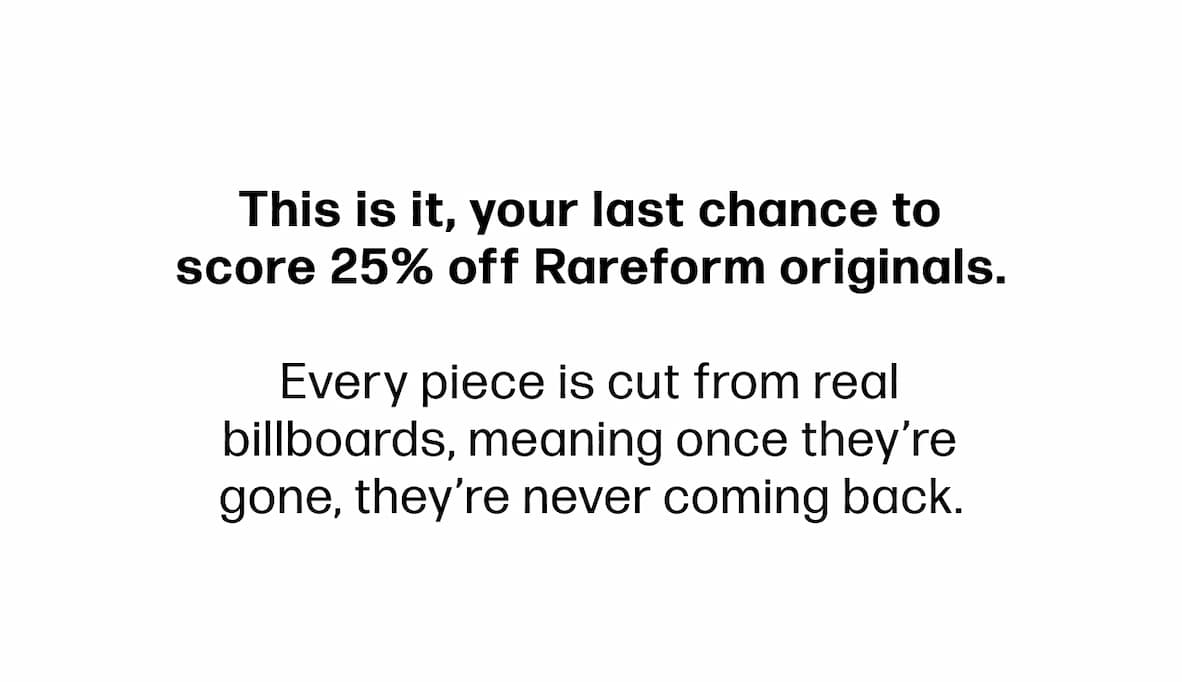 This is it, your last chance to score 25% off Rareform originals.   Every piece is cut from real billboards, meaning once they’re gone, they’re never coming back.