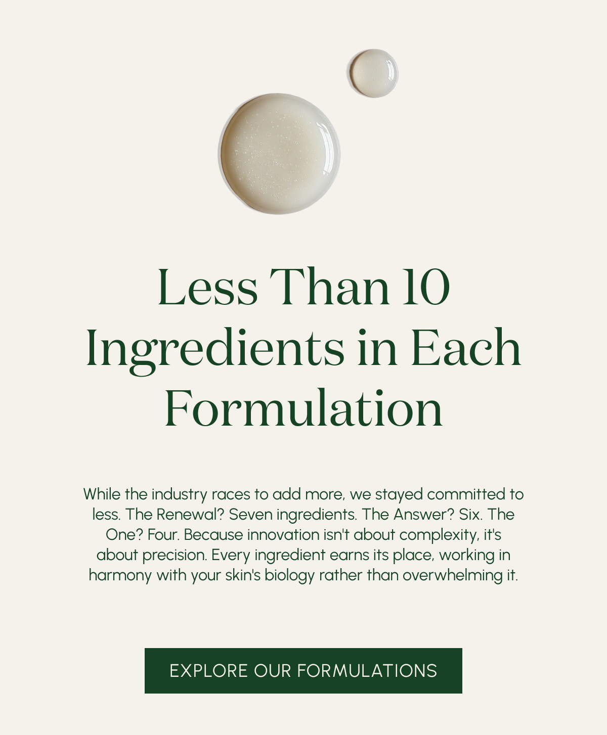 (Still) Less Than 10 Ingredients in Each Formulation  While the industry races to add more, we stayed committed to less. The Renewal? Seven ingredients. The Answer? Six. The One? Four. Because innovation isn't about complexity, it's about precision. Every ingredient earns its place, working in harmony with your skin's biology rather than overwhelming it.