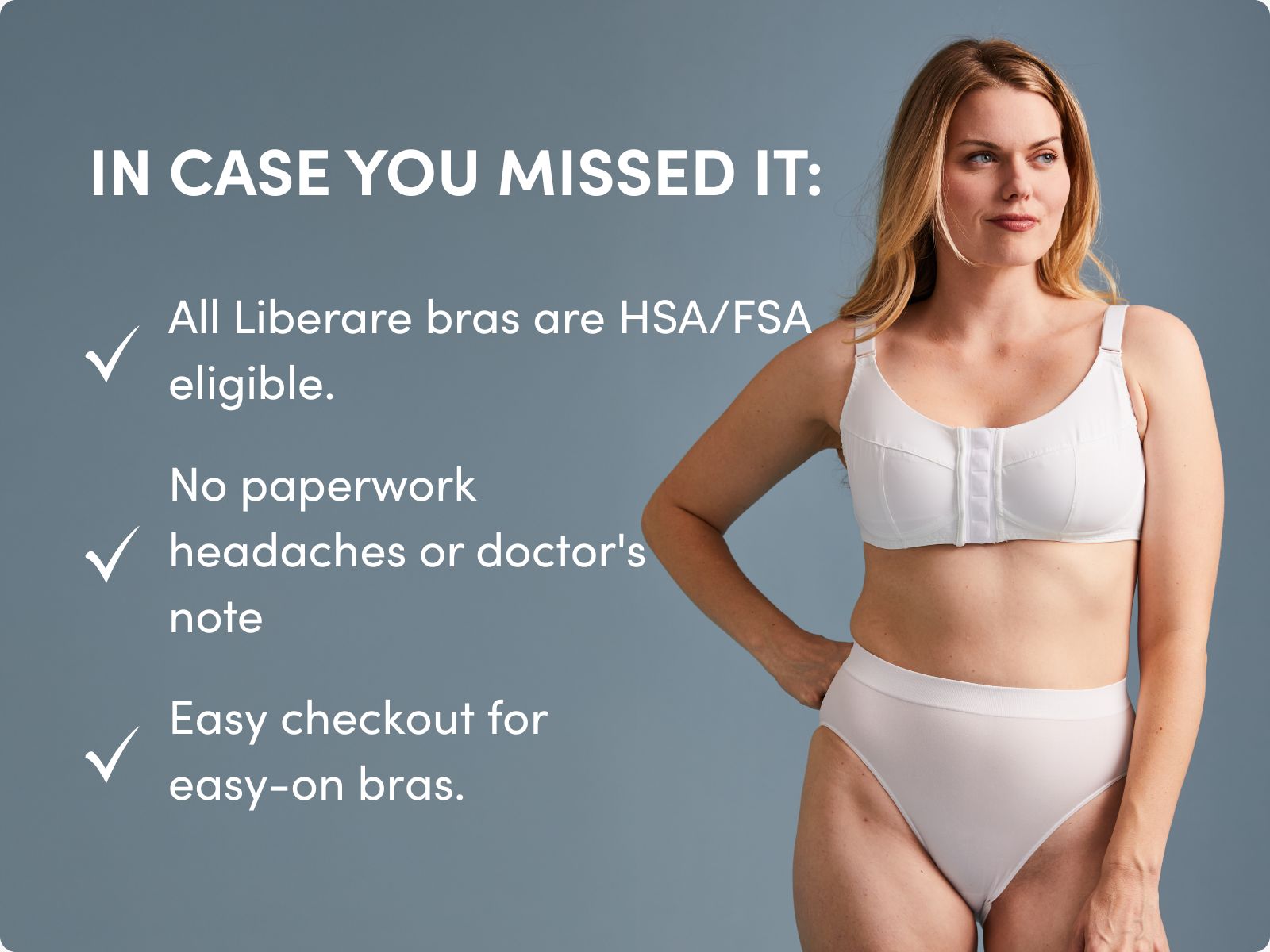 IN CASE YOU MISSED IT: All Liberare bras are HSA/FSA eligible. No paperwork headaches or doctor's note Easy checkout for easy-on bras.