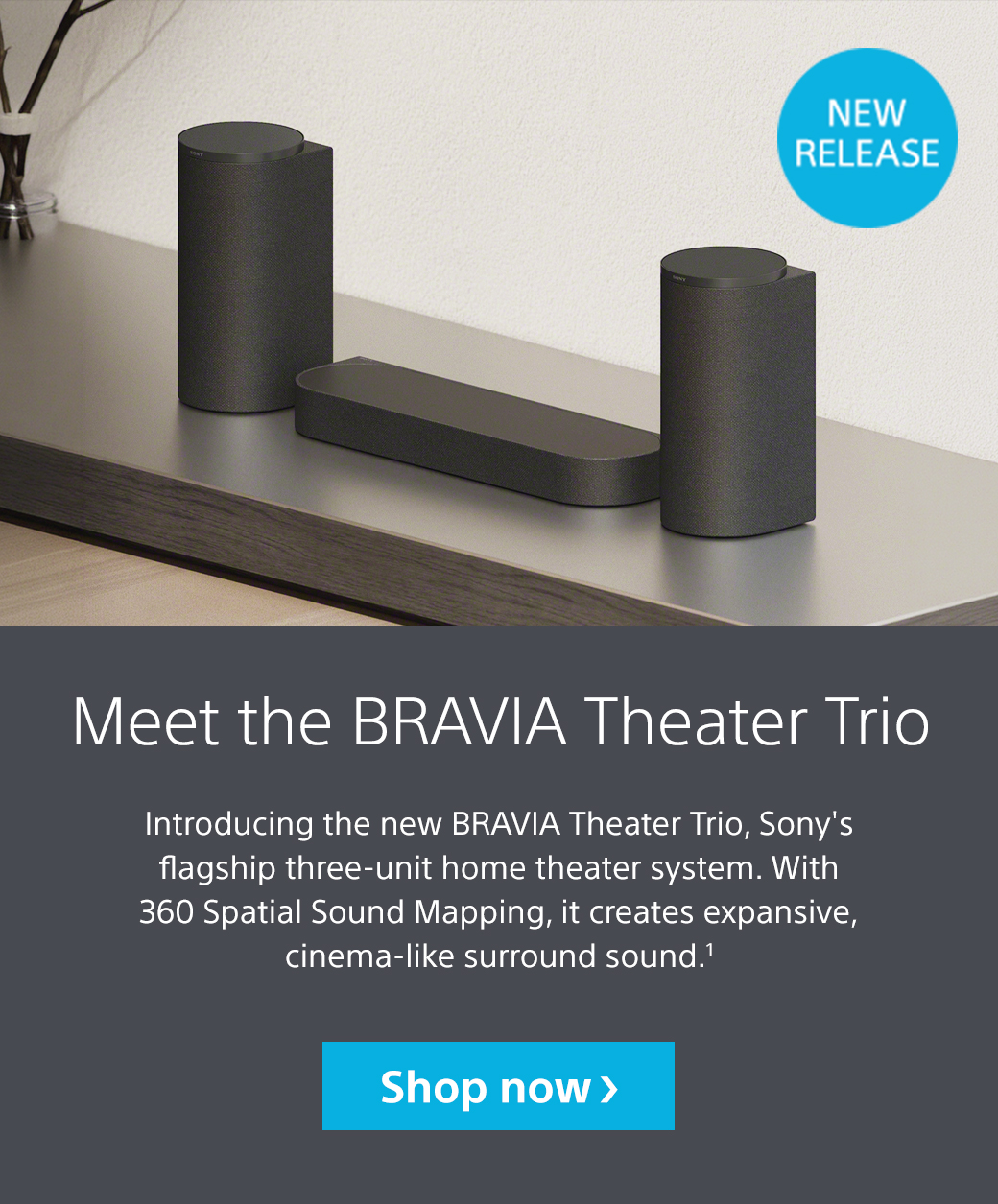 Meet the Bravia Theater Trio | Introducing the new Bravia Theater Trio, Sony's flagship three-unit home theater system. With 360 Spatial Sound Mapping, it creates expansive, cinema-like surround sound.1 Shop now