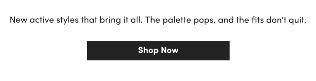 New active styles that bring it all. | The palette pops, and the fits don't quit. | Shop Now >