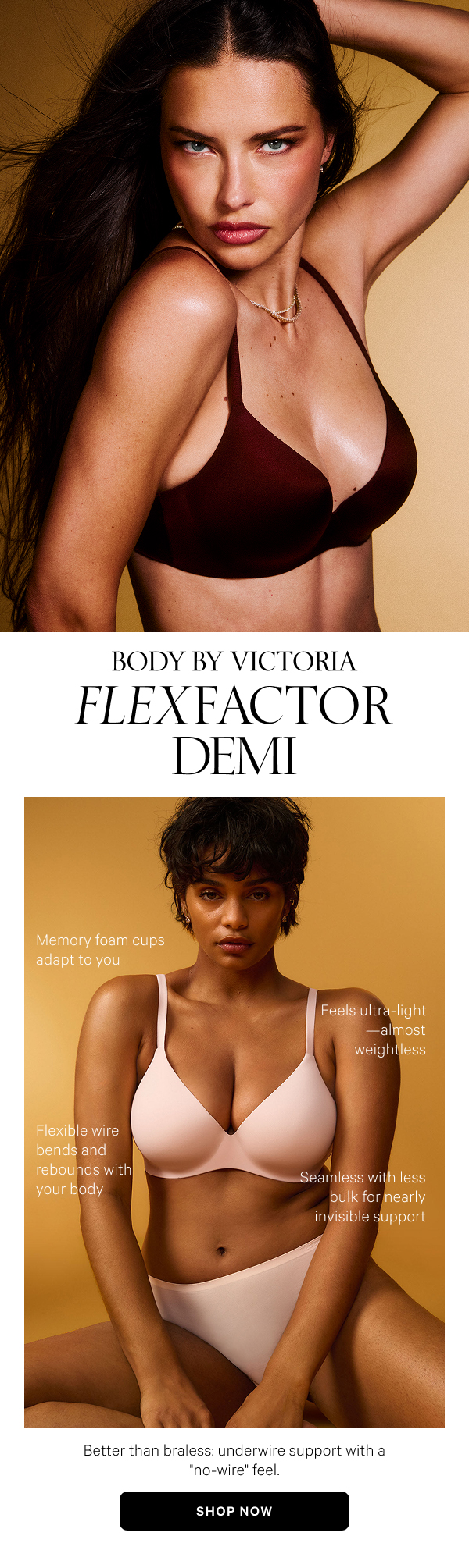 Body by Victoria FlexFactor Demi Better than braless: underwire support with a no-wire feel. Shop Now>- Feels ultra-light—almost weightless
- Memory foam cups adapt to you
- Flexible wire bends and rebounds with your body