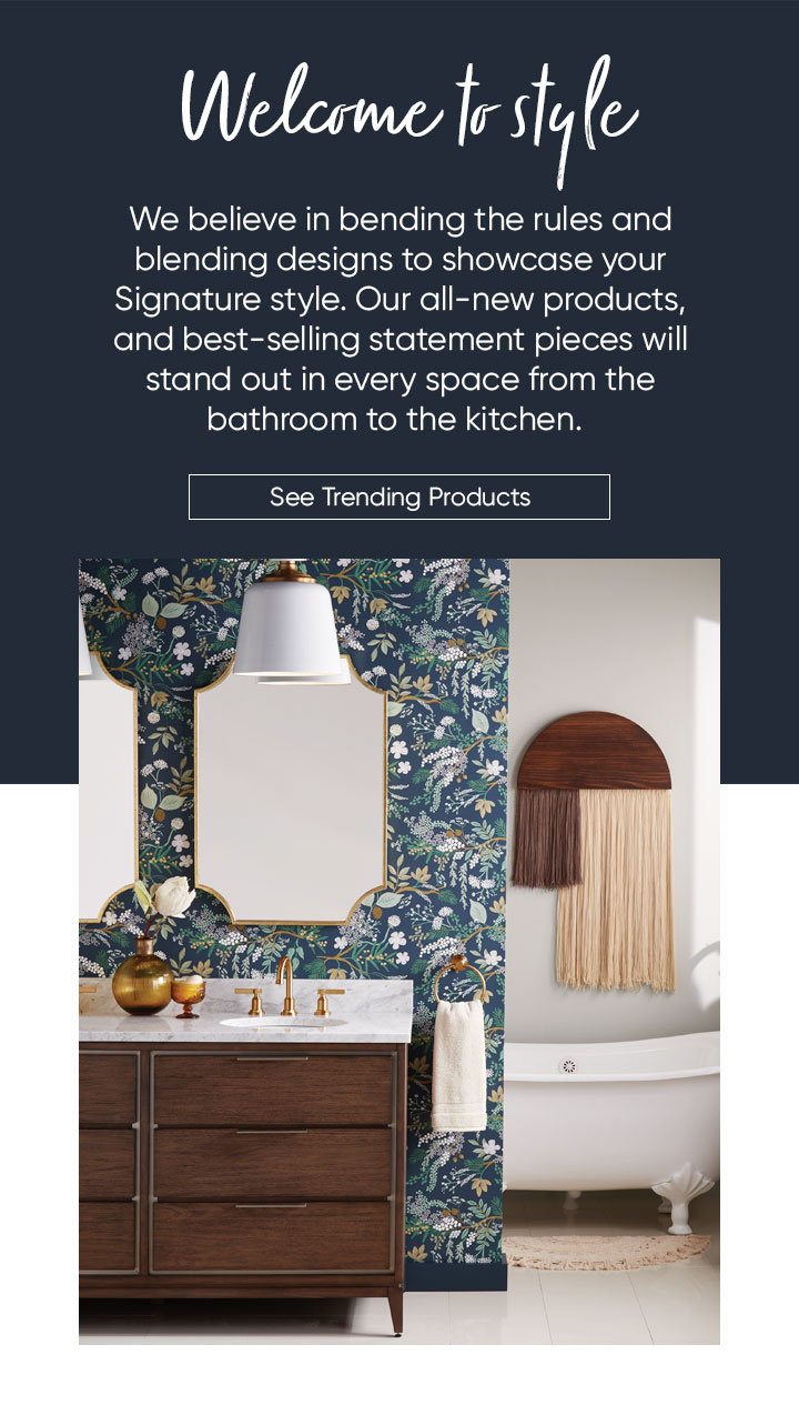 Welcome to style. We believe in bending the rules and blending designs to showcase your Signature style. Our all-new products, and best-selling statement pieces will stand out in every space from the bathroom to the kitchen. See Trending Products 