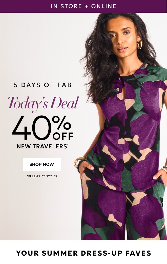IN STORE + ONLINE 5 DAYS OF FAB TODAY'S DEAL 40% OFF NEW TRAVELERS™*  SHOP NOW. *FULL PRICE STYLES. YOUR SUMMER DRESS UP FAVES.