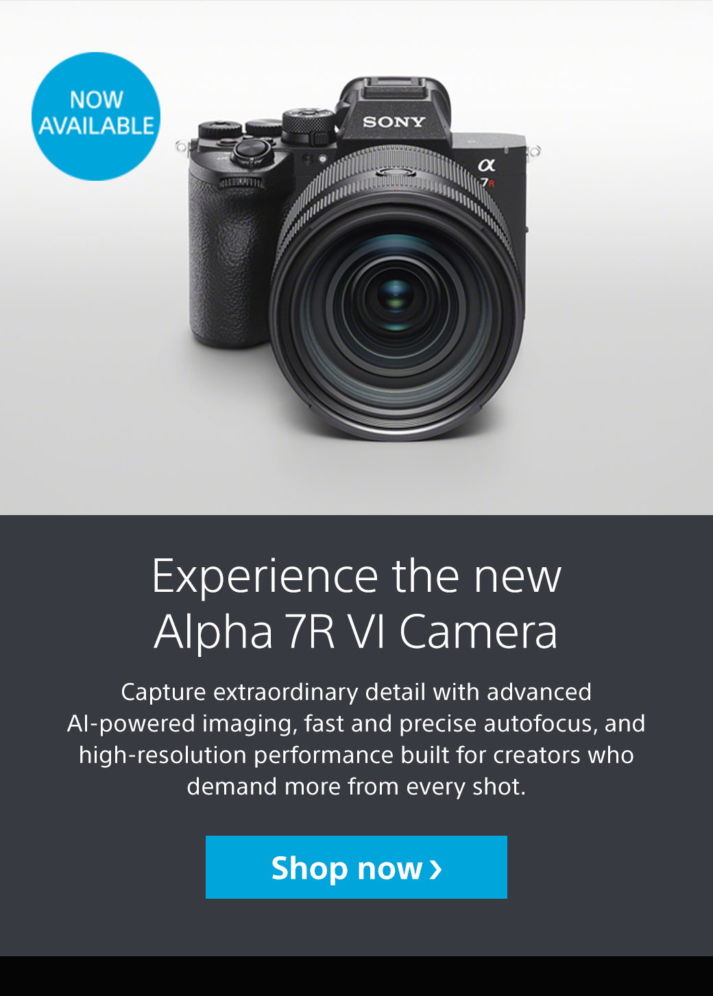 Now Available | Experience the new Alpha 7R VI Camera | Capture extraordinary detail with advanced AI-powered imaging, fast and precise autofocus, and high-resolution performance built for creators who demand more from every shot. Shop now