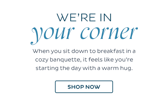 We're in Your Corner - When you sit down to breakfast in a cozy banquette, it feels like you're starting the day with a warm hug.  -  Shop Now