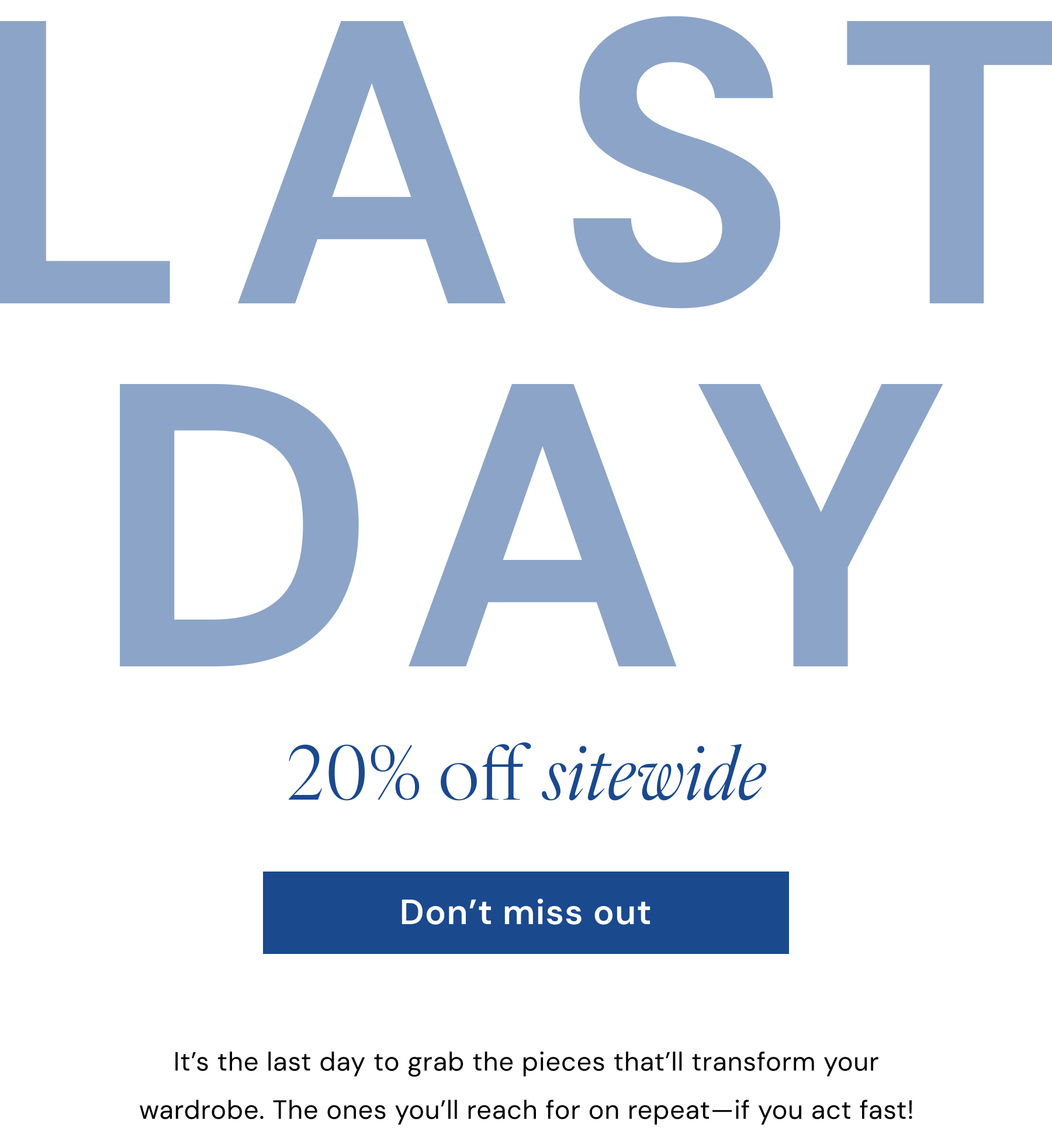 LAST DAY 20% off sitewide. Don't miss out. It’s the last day to grab the pieces that’ll transform your wardrobe. The ones you’ll reach for on repeat—if you act fast!
