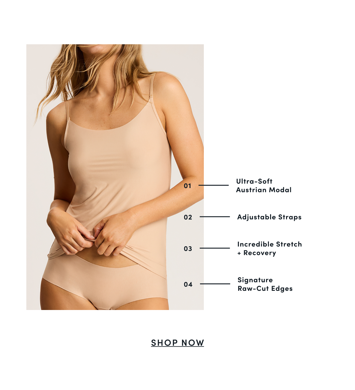 01 - Ultra-Soft Austrian Modal | 02 - Adjustable Straps | 03 - Incredible Stretch + Recovery | 04 - Signature Raw-Cut Edges | SHOP NOW