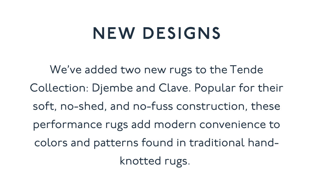 NEW DESIGNS | We’ve added two new rugs to the Tende Collection: Djembe and Clave. Popular for their soft, no-shed, and no-fuss construction, these performance rugs add modern convenience to colors and patterns found in traditional hand-knotted rugs.&nbsp;