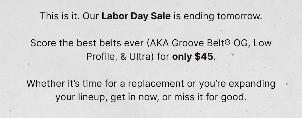 This is it. Our Labor Day Sale is ending tomorrow.  Score the best belts ever (AKA Groove Belt® OG, Low Profile, & Ultra) for only $45.  Whether it’s time for a replacement or you’re expanding your lineup, get in now, or miss it for good.