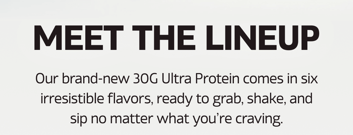 Meet the Lineup | Our brand-new 30G Ultra Protein comes in six irresistible flavors, ready to grab, shake, and sip no matter what you're craving.
