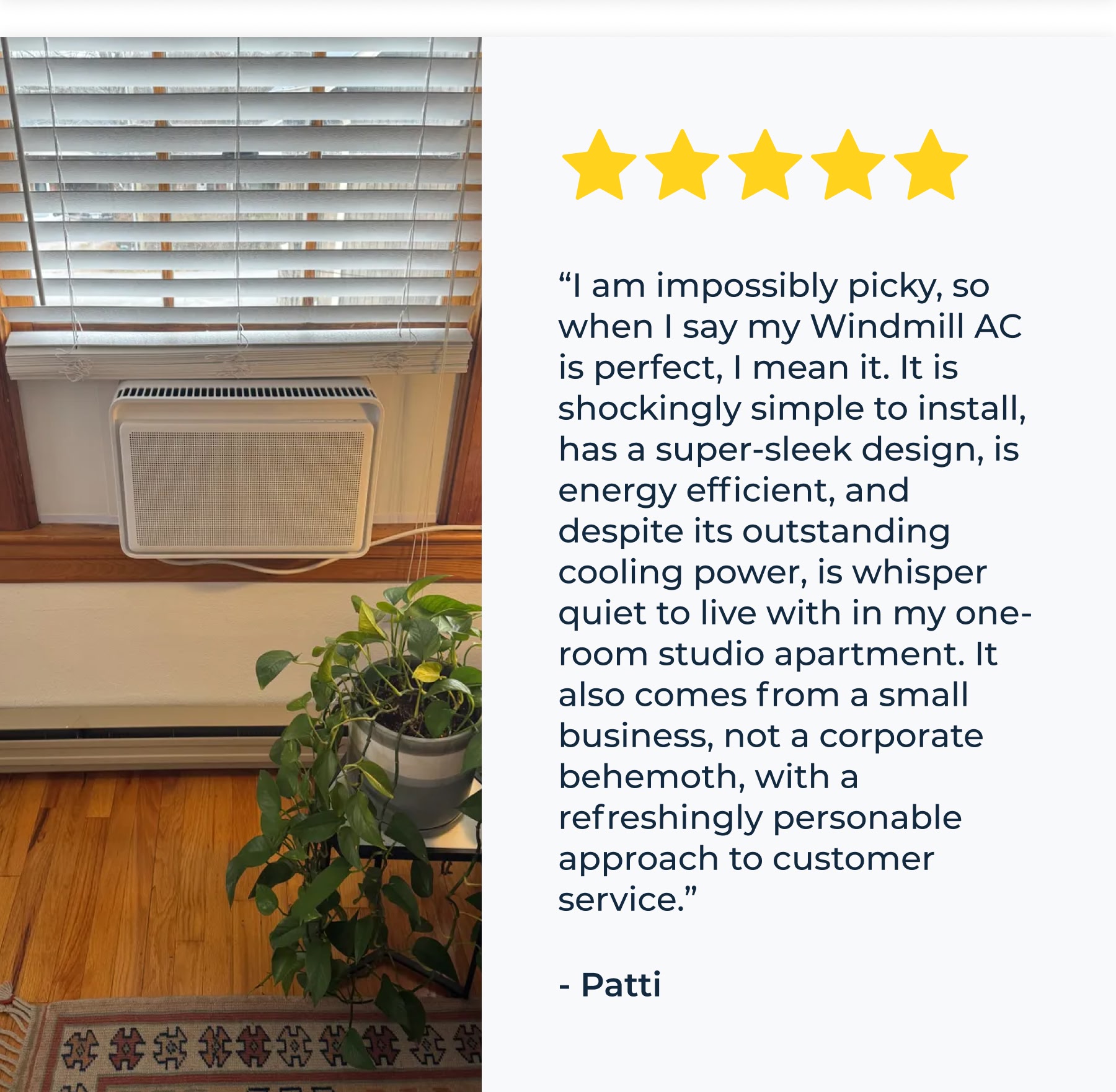 “I am impossibly picky, so when I say my Windmill AC is perfect, I mean it. It is shockingly simple to install, has a super-sleek design, is energy efficient, and despite its outstanding cooling power, is whisper quiet to live with in my one-room studio apartment. It also comes from a small business, not a corporate behemoth, with a refreshingly personable approach to customer service.” - Patti