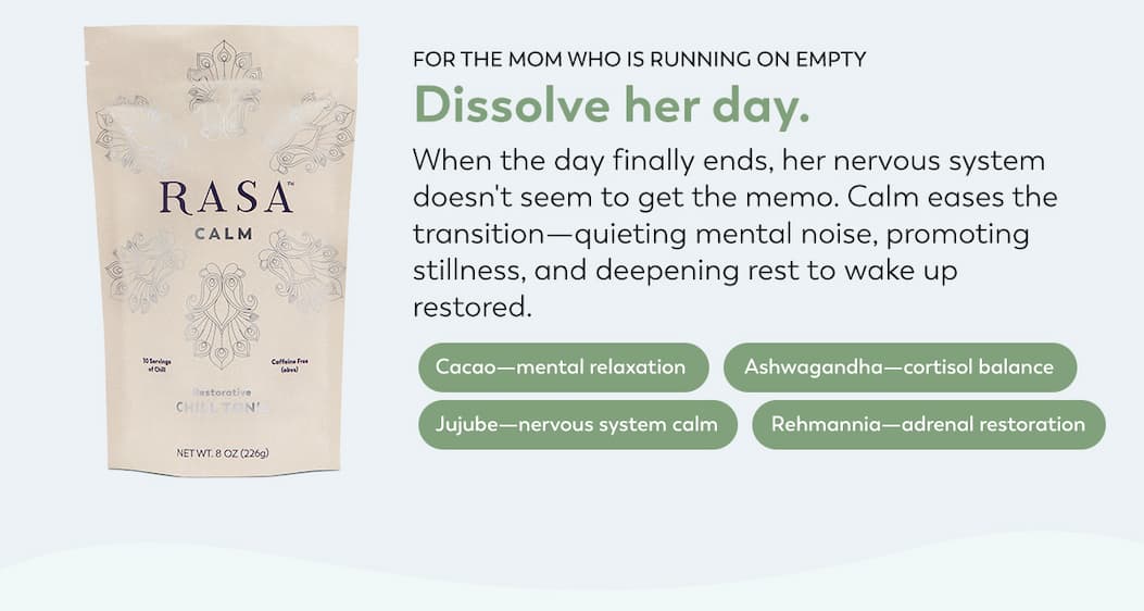 Below a bag of Calm Rasa reads: FOR THE MOM WHO IS RUNNING ON EMPTY Dissolve her day. When the day finally ends, her nervous system doesn't seem to get the memo. Calm eases the transition — quieting mental noise, promoting stillness, and deepening rest to wake up restored.    Cacao—mental relaxation; Ashwagandha—cortisol balance; Jujube—nervous system calm; Rehmannia—adrenal restoration