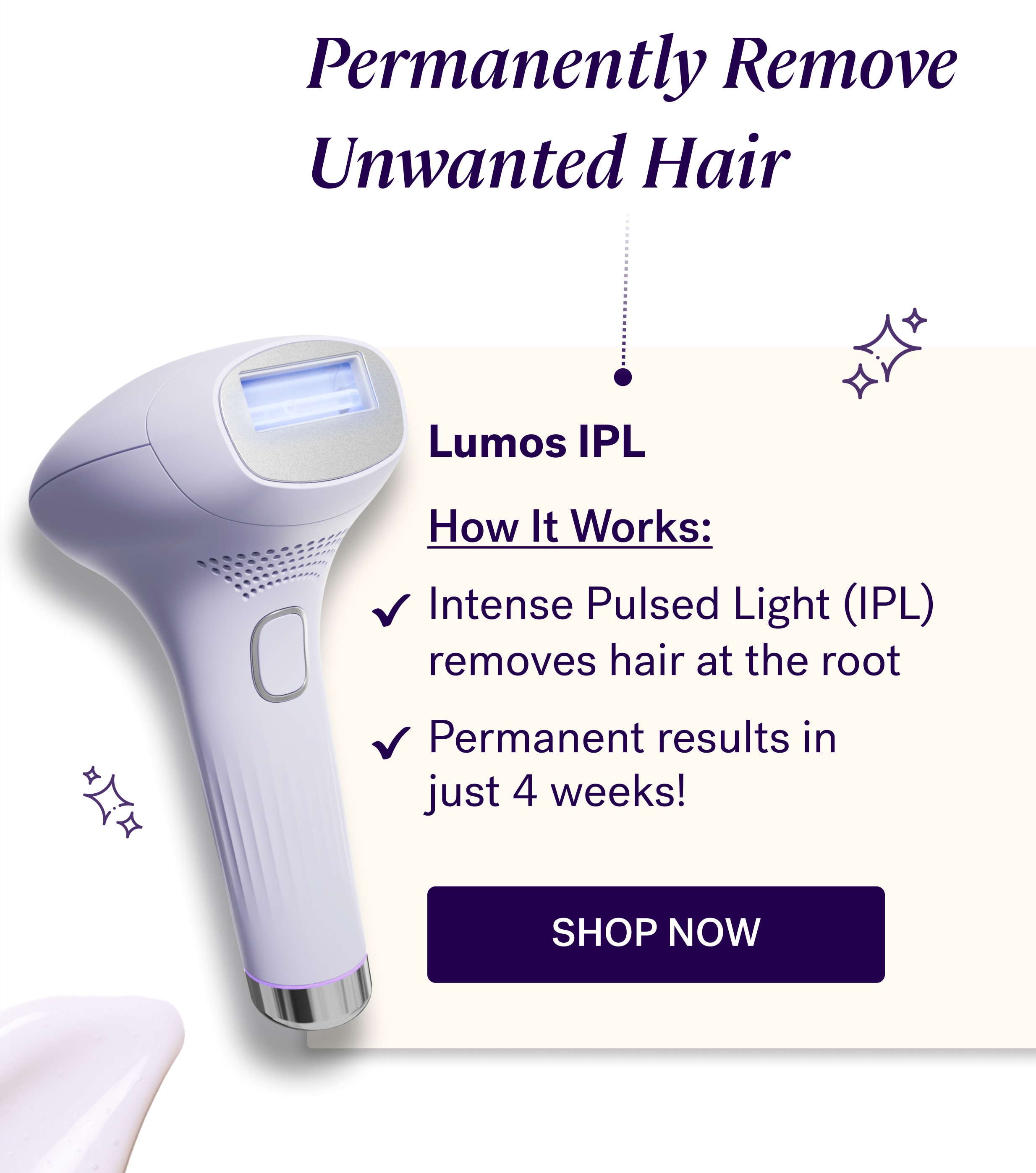 Permanently Remove Unwanted Hair Lumos IPL &nbsp; How It Works: Intense Pulsed Light (IPL) removes hair at the root Permanent results in  just 4 weeks! shop now