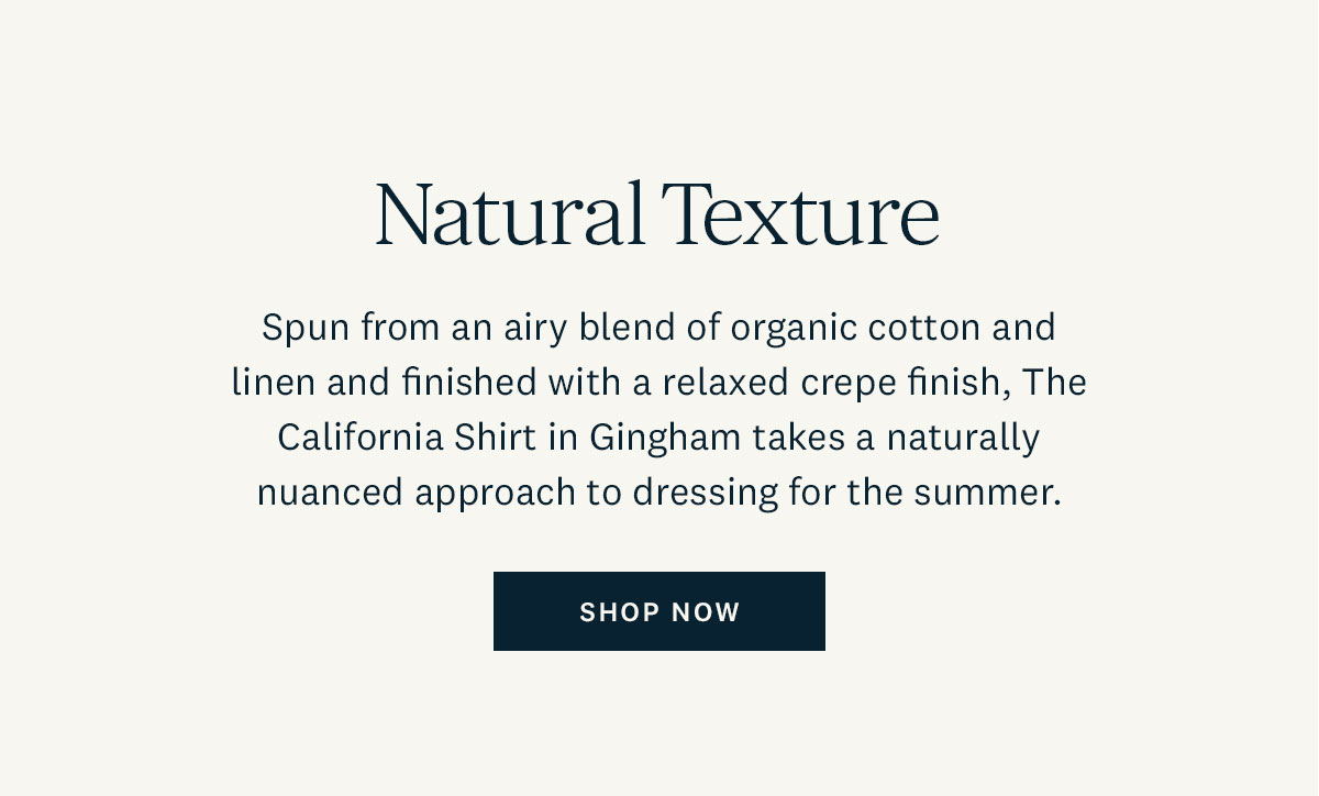 Natural Texture. Spun from an airy blend of organic cotton and linen and finished with a relaxed crepe finish, The California Shirt in Gingham takes a naturally nuanced approach to dressing for the summer. Shop Now. 