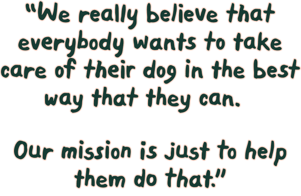 We really believe that everybody wants to take care of their dog in the best way that they can. Our mission is just to help them do that.