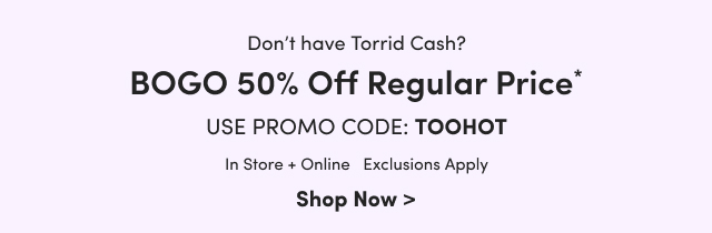 Don't have Torrid Cash? | BOGO 50% Off Regular Price* | Use Promo Code: TOOHOT | In Store + Online | Exclusions Apply | Shop Now >