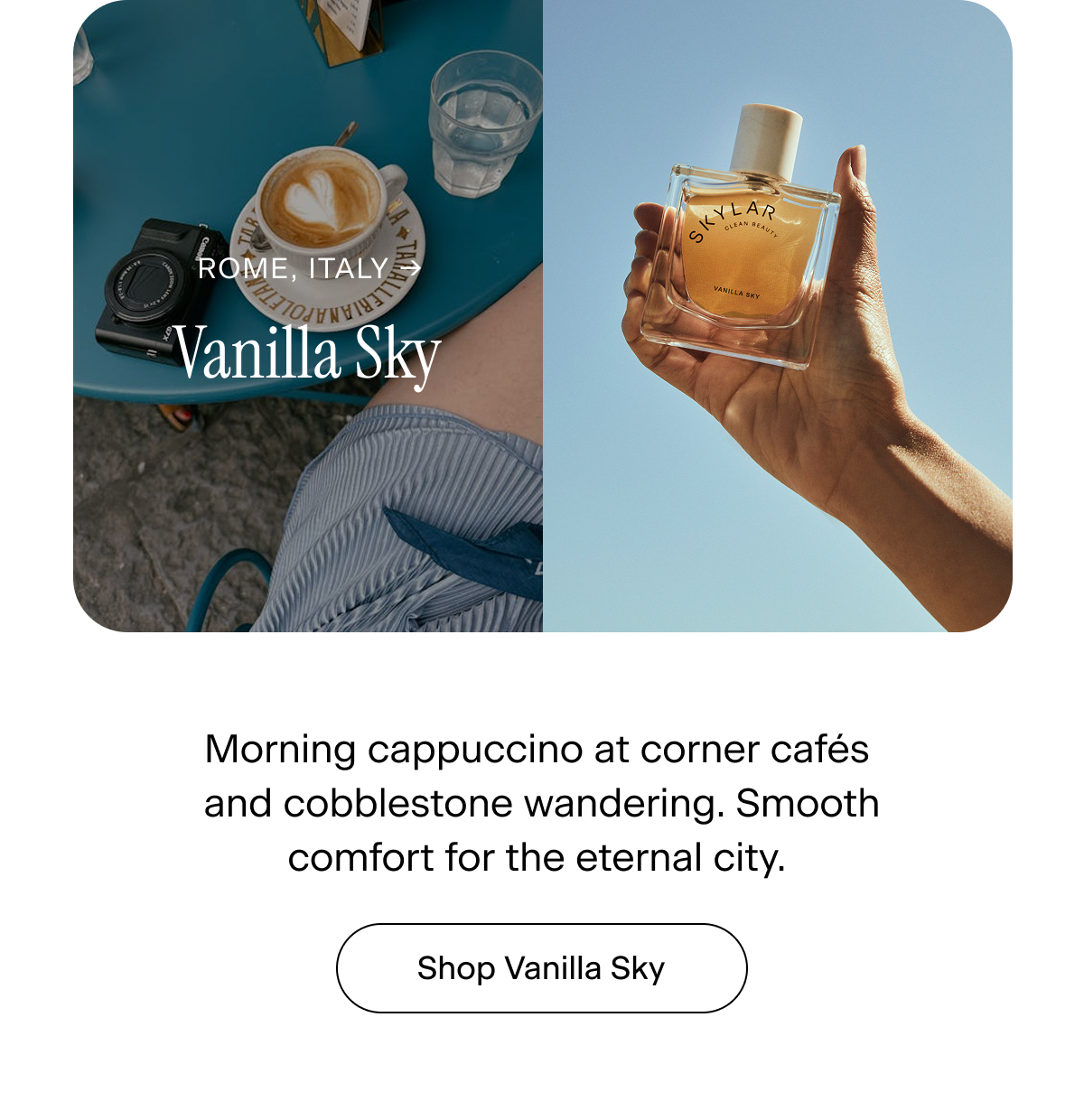 Rome, Italy → Vanilla Sky. Morning cappuccino at corner cafés and cobblestone wandering. Smooth comfort for the eternal city.  Shop Vanilla Sky