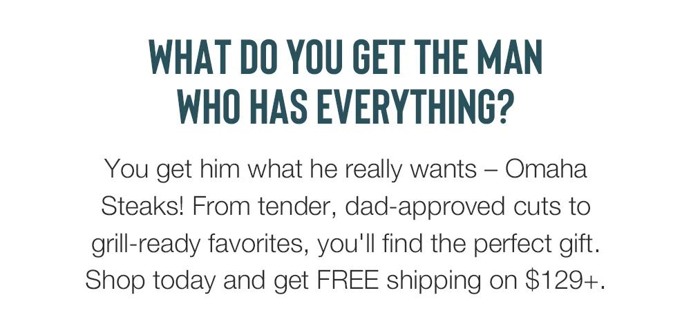 WHAT DO YOU GET THE MAN WHO HAS EVERYTHING? You get him what he really wants - Omaha Steaks! From tender, dad-approved cuts to grill-ready favorites, you'll find the perfect gift. Shop today and get FREE shipping on $129+.